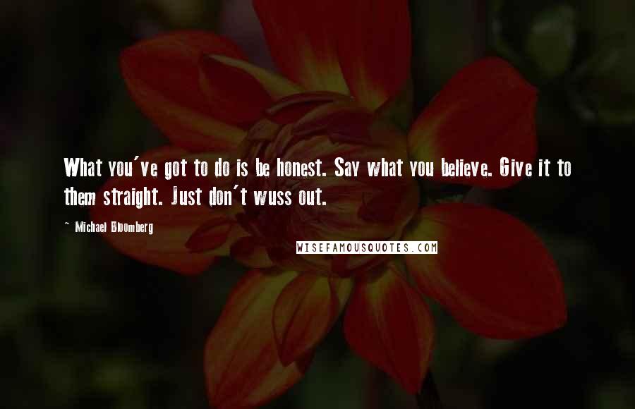 Michael Bloomberg quotes: What you've got to do is be honest. Say what you believe. Give it to them straight. Just don't wuss out.