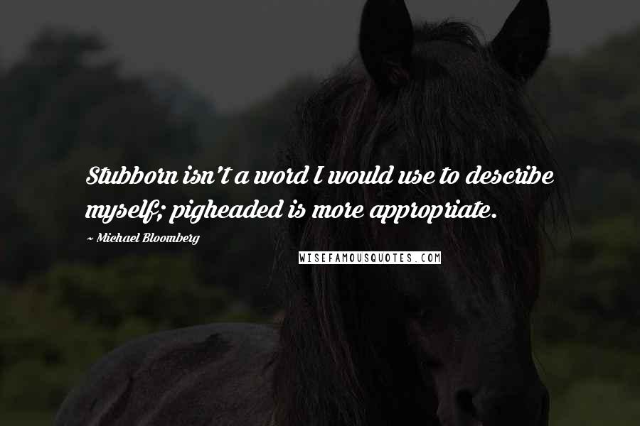 Michael Bloomberg quotes: Stubborn isn't a word I would use to describe myself; pigheaded is more appropriate.