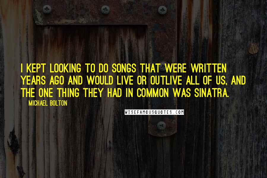 Michael Bolton quotes: I kept looking to do songs that were written years ago and would live or outlive all of us, and the one thing they had in common was Sinatra.