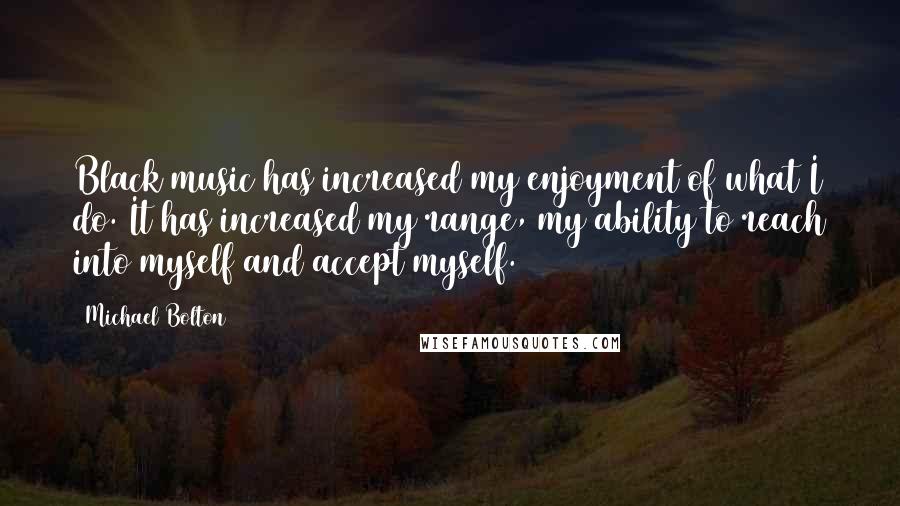 Michael Bolton quotes: Black music has increased my enjoyment of what I do. It has increased my range, my ability to reach into myself and accept myself.