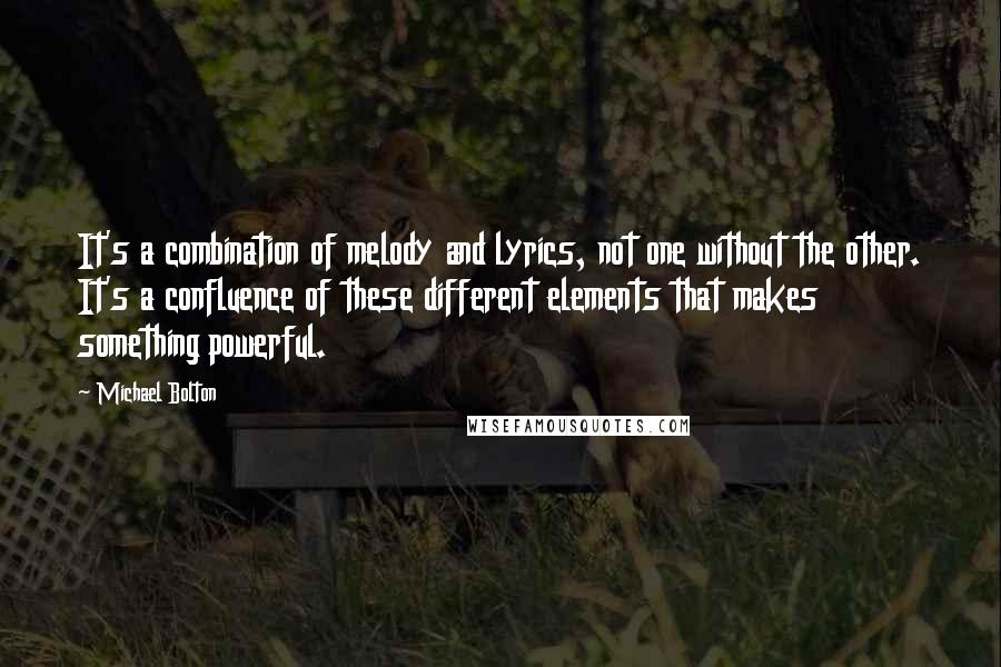 Michael Bolton quotes: It's a combination of melody and lyrics, not one without the other. It's a confluence of these different elements that makes something powerful.