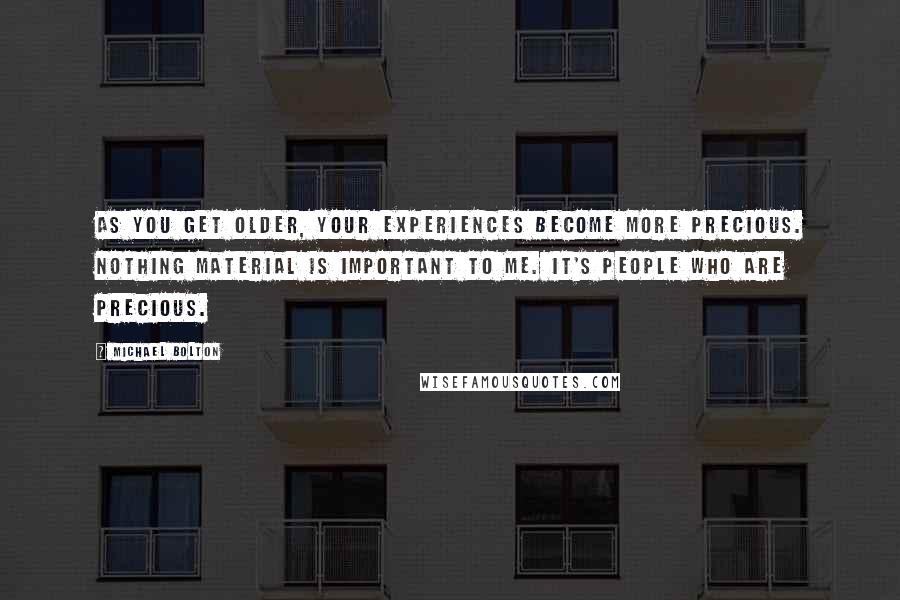 Michael Bolton quotes: As you get older, your experiences become more precious. Nothing material is important to me. It's people who are precious.