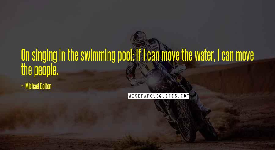 Michael Bolton quotes: On singing in the swimming pool: If I can move the water, I can move the people.