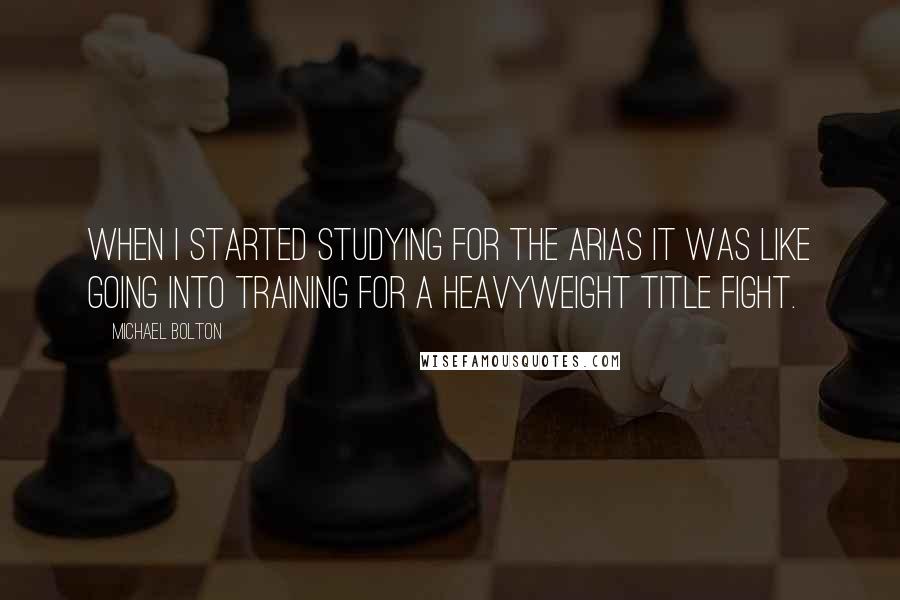 Michael Bolton quotes: When I started studying for the arias it was like going into training for a heavyweight title fight.