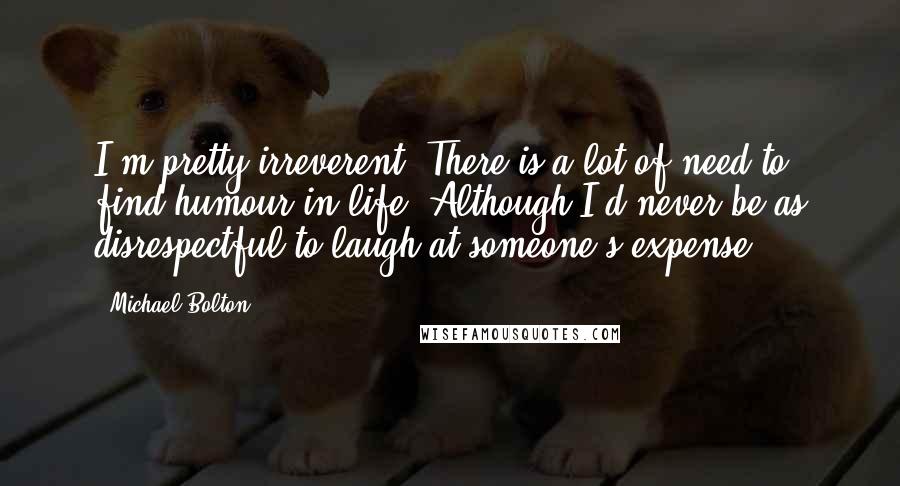 Michael Bolton quotes: I'm pretty irreverent. There is a lot of need to find humour in life. Although I'd never be as disrespectful to laugh at someone's expense.