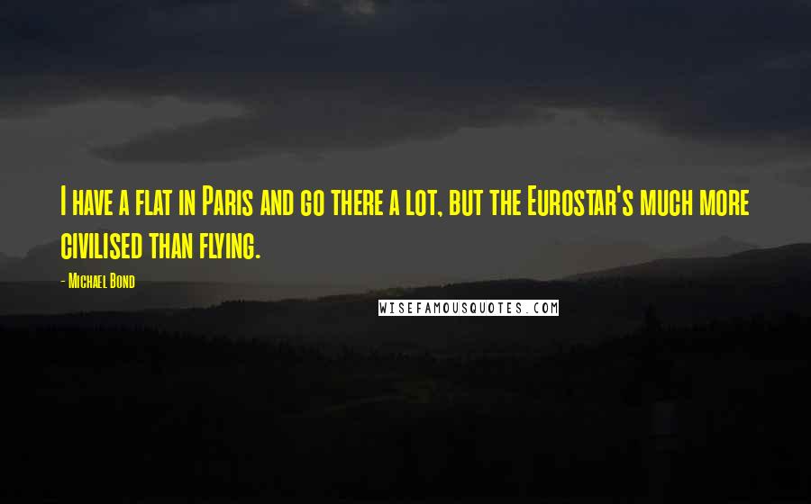 Michael Bond quotes: I have a flat in Paris and go there a lot, but the Eurostar's much more civilised than flying.