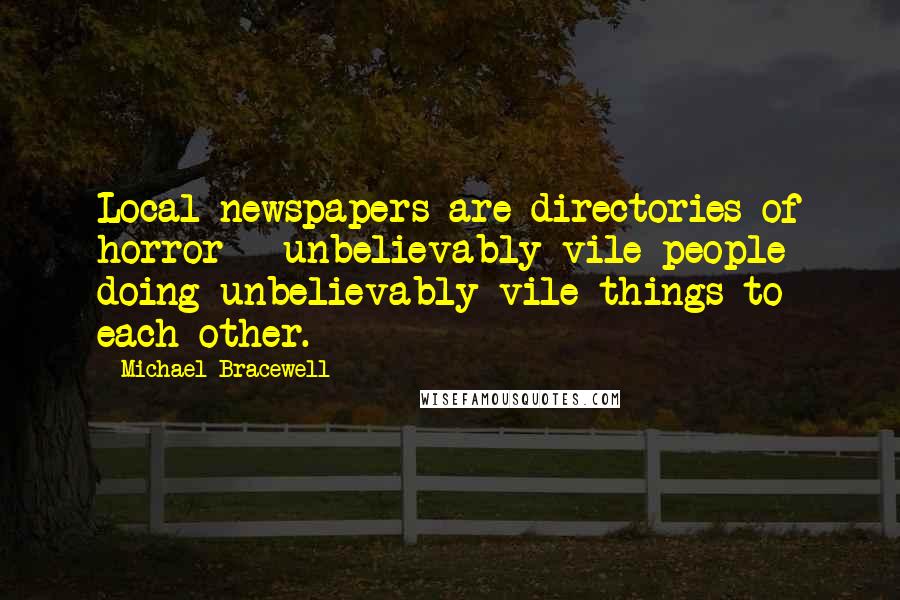 Michael Bracewell quotes: Local newspapers are directories of horror - unbelievably vile people doing unbelievably vile things to each other. Michael Bracewell quotes: Local newspapers are directories of horror - unbelievably vile people doing unbelievably vile things to each other.