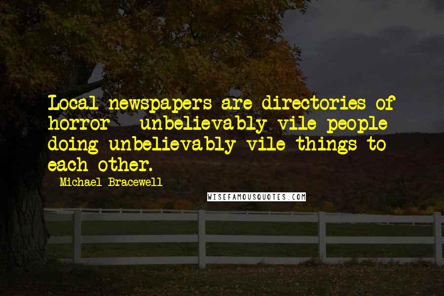 Michael Bracewell quotes: Local newspapers are directories of horror - unbelievably vile people doing unbelievably vile things to each other.