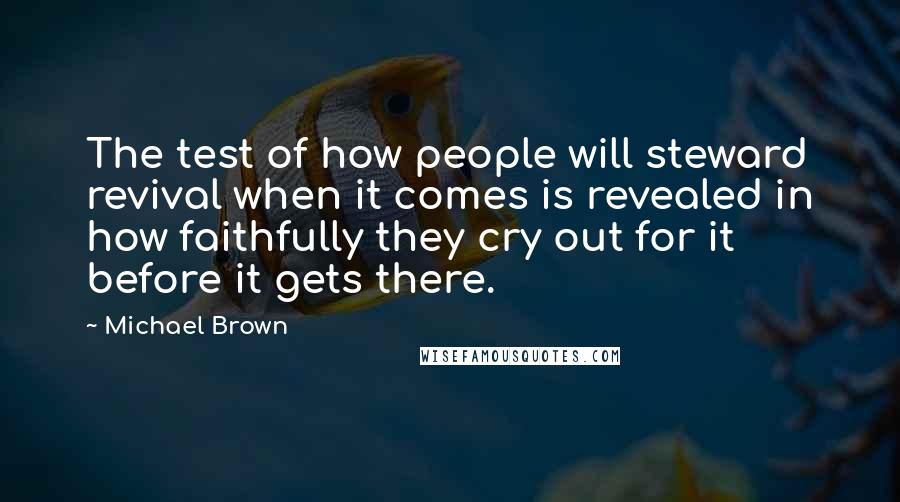 Michael Brown quotes: The test of how people will steward revival when it comes is revealed in how faithfully they cry out for it before it gets there. Michael Brown quotes: The test of how people will steward revival when it comes is revealed in how faithfully they cry out for it before it gets there.