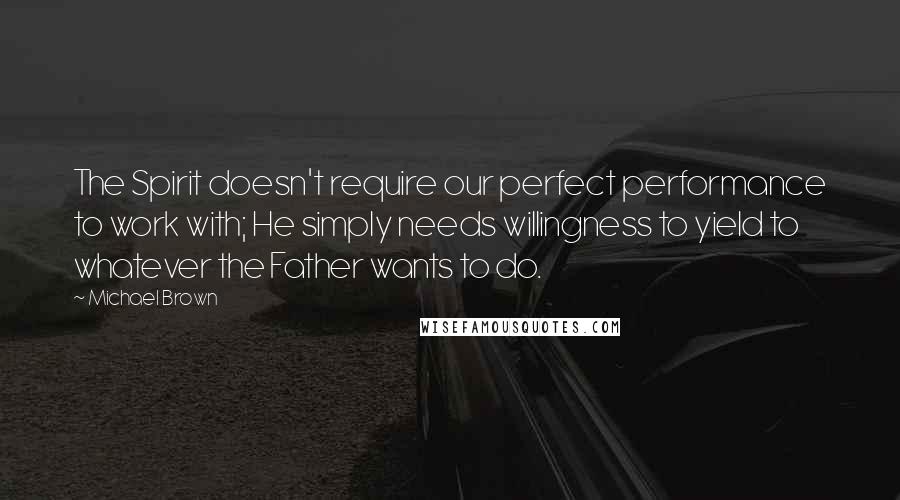 Michael Brown quotes: The Spirit doesn't require our perfect performance to work with; He simply needs willingness to yield to whatever the Father wants to do.