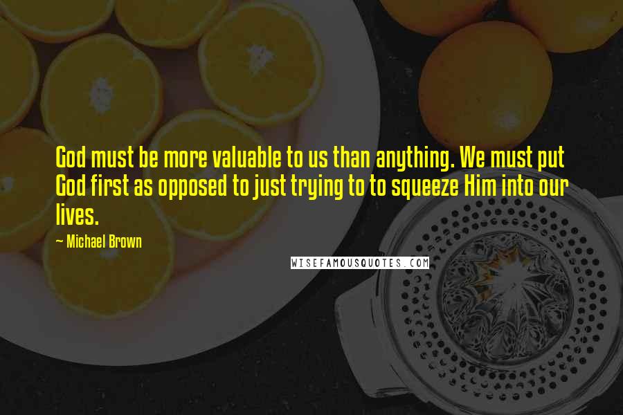 Michael Brown quotes: God must be more valuable to us than anything. We must put God first as opposed to just trying to to squeeze Him into our lives. Michael Brown quotes: God must be more valuable to us than anything. We must put God first as opposed to just trying to to squeeze Him into our lives.
