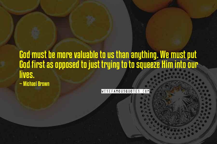 Michael Brown quotes: God must be more valuable to us than anything. We must put God first as opposed to just trying to to squeeze Him into our lives.