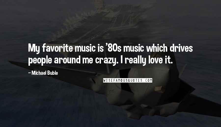 Michael Buble quotes: My favorite music is '80s music which drives people around me crazy. I really love it.
