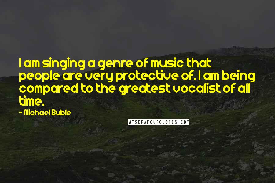 Michael Buble quotes: I am singing a genre of music that people are very protective of. I am being compared to the greatest vocalist of all time.