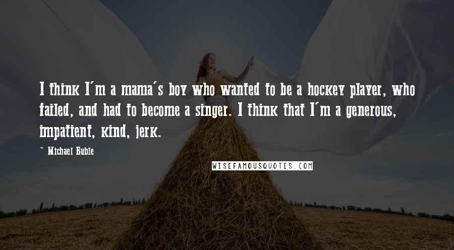 Michael Buble quotes: I think I'm a mama's boy who wanted to be a hockey player, who failed, and had to become a singer. I think that I'm a generous, impatient, kind, jerk.