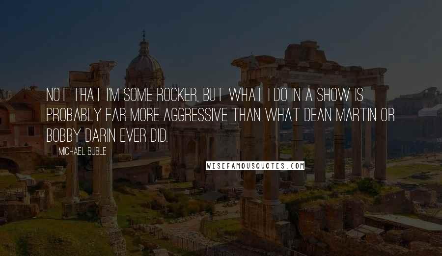 Michael Buble quotes: Not that I'm some rocker, but what I do in a show is probably far more aggressive than what Dean Martin or Bobby Darin ever did.