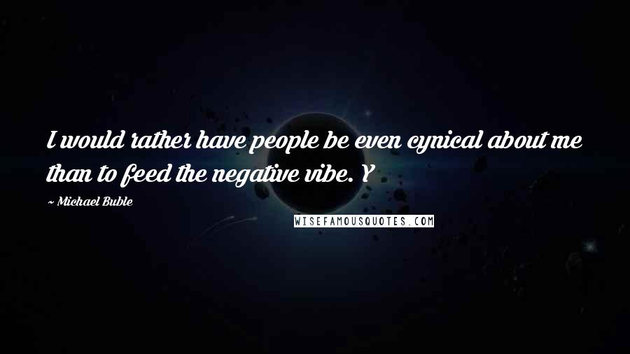 Michael Buble quotes: I would rather have people be even cynical about me than to feed the negative vibe. Y