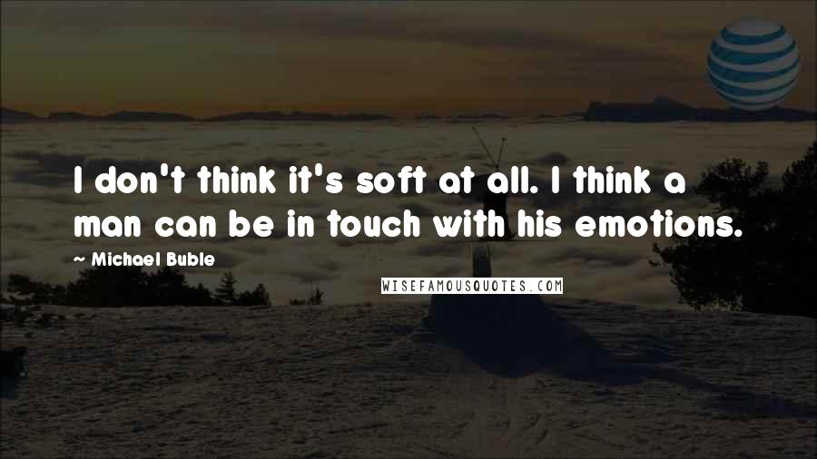 Michael Buble quotes: I don't think it's soft at all. I think a man can be in touch with his emotions.