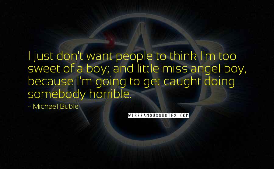 Michael Buble quotes: I just don't want people to think I'm too sweet of a boy; and little miss angel boy, because I'm going to get caught doing somebody horrible.