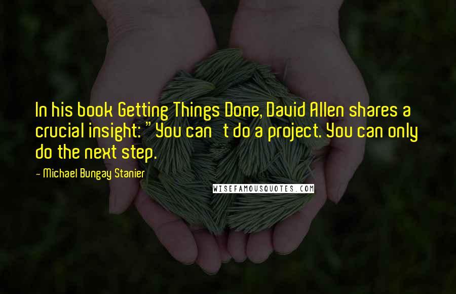 Michael Bungay Stanier quotes: In his book Getting Things Done, David Allen shares a crucial insight: "You can't do a project. You can only do the next step. Michael Bungay Stanier quotes: In his book Getting Things Done, David Allen shares a crucial insight: "You can't do a project. You can only do the next step.