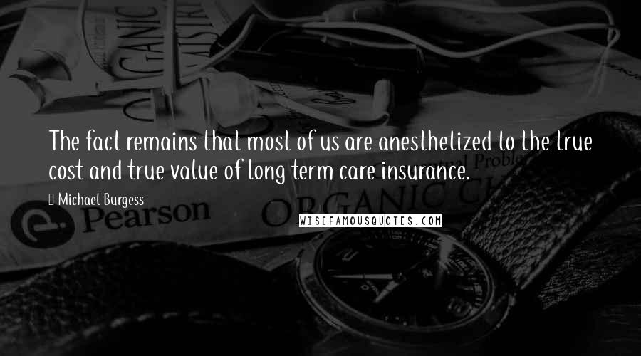 Michael Burgess quotes: The fact remains that most of us are anesthetized to the true cost and true value of long term care insurance.