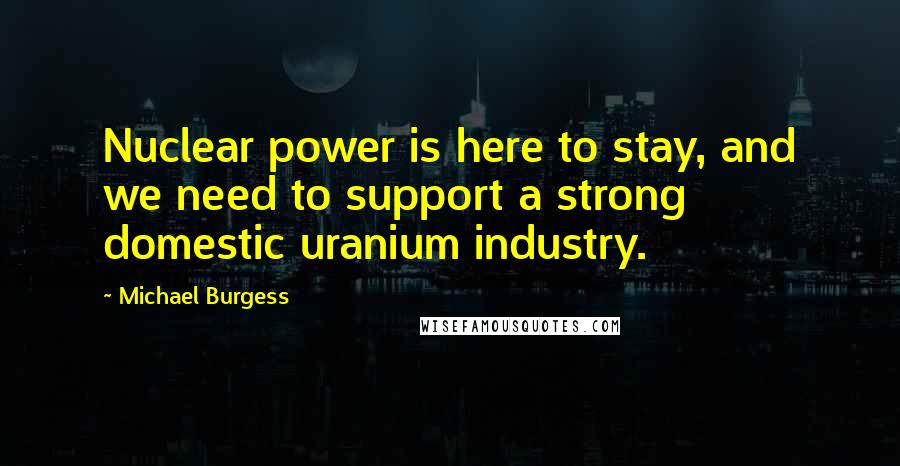 Michael Burgess quotes: Nuclear power is here to stay, and we need to support a strong domestic uranium industry.