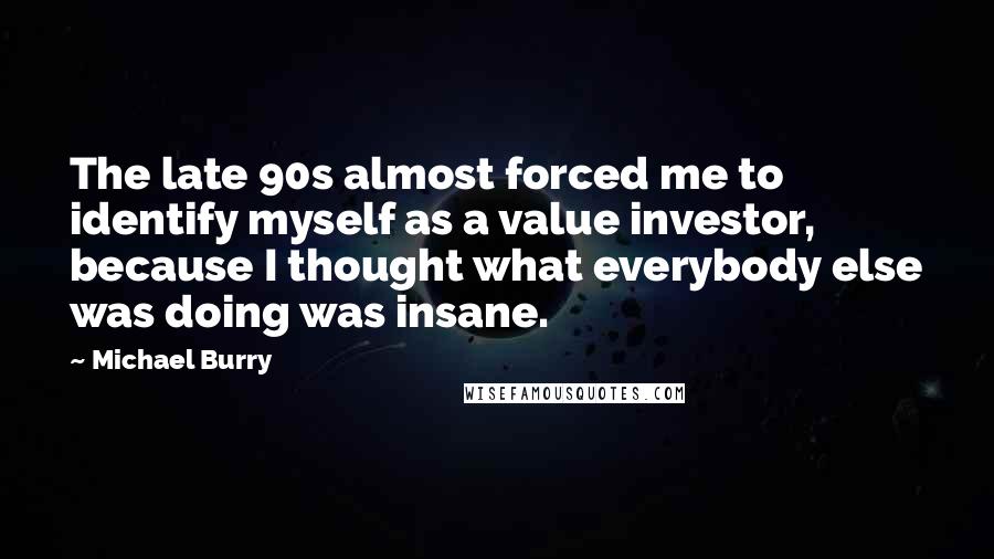 Michael Burry quotes: The late 90s almost forced me to identify myself as a value investor, because I thought what everybody else was doing was insane.