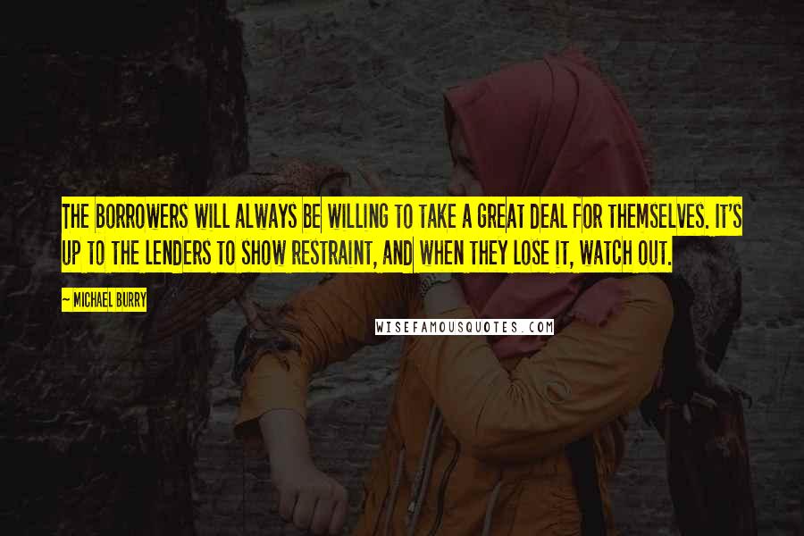 Michael Burry quotes: The borrowers will always be willing to take a great deal for themselves. It's up to the lenders to show restraint, and when they lose it, watch out. Michael Burry quotes: The borrowers will always be willing to take a great deal for themselves. It's up to the lenders to show restraint, and when they lose it, watch out.