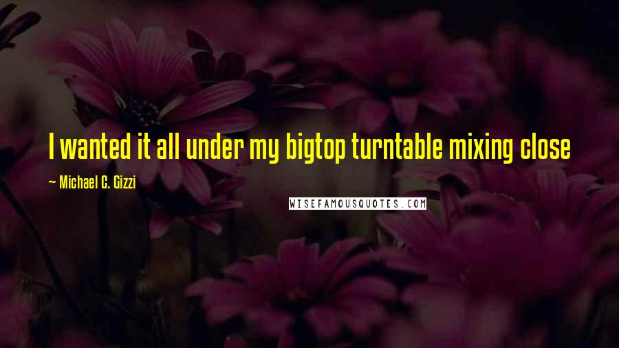 Michael C. Gizzi quotes: I wanted it all under my bigtop turntable mixing close