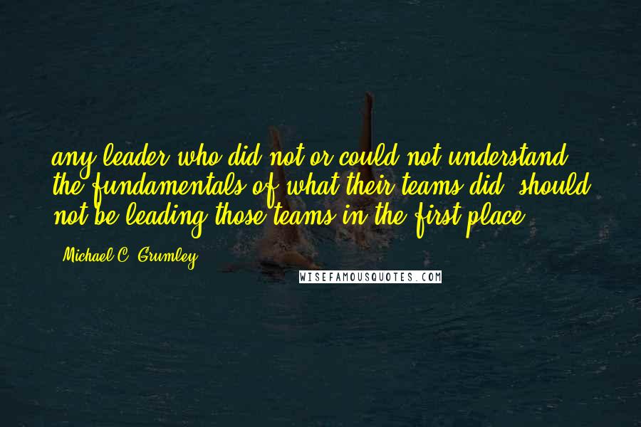 Michael C. Grumley quotes: any leader who did not or could not understand the fundamentals of what their teams did, should not be leading those teams in the first place.