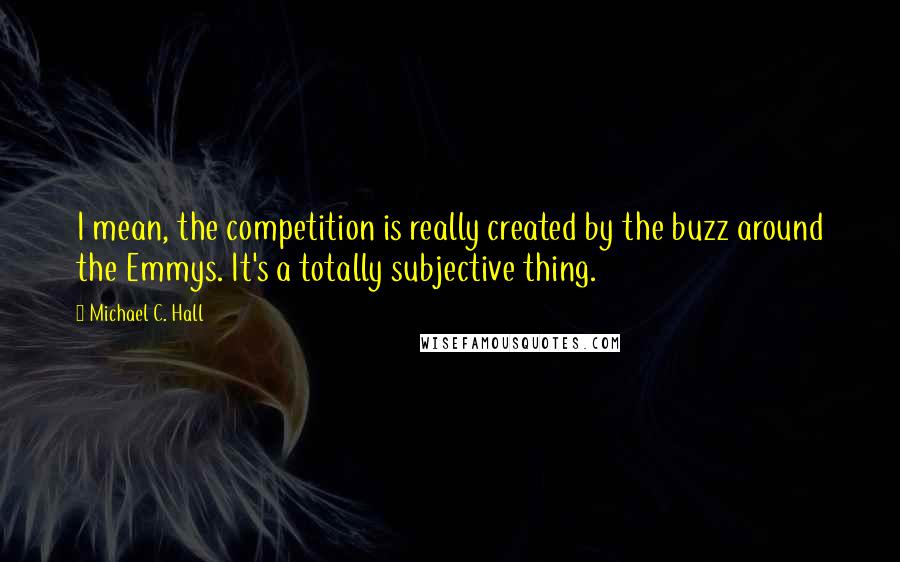 Michael C. Hall quotes: I mean, the competition is really created by the buzz around the Emmys. It's a totally subjective thing.