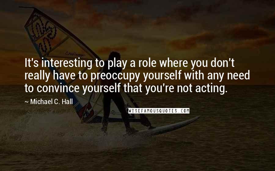 Michael C. Hall quotes: It's interesting to play a role where you don't really have to preoccupy yourself with any need to convince yourself that you're not acting.