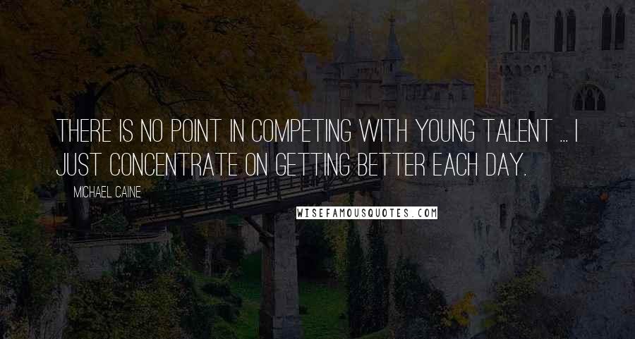 Michael Caine quotes: There is no point in competing with young talent ... I just concentrate on getting better each day.