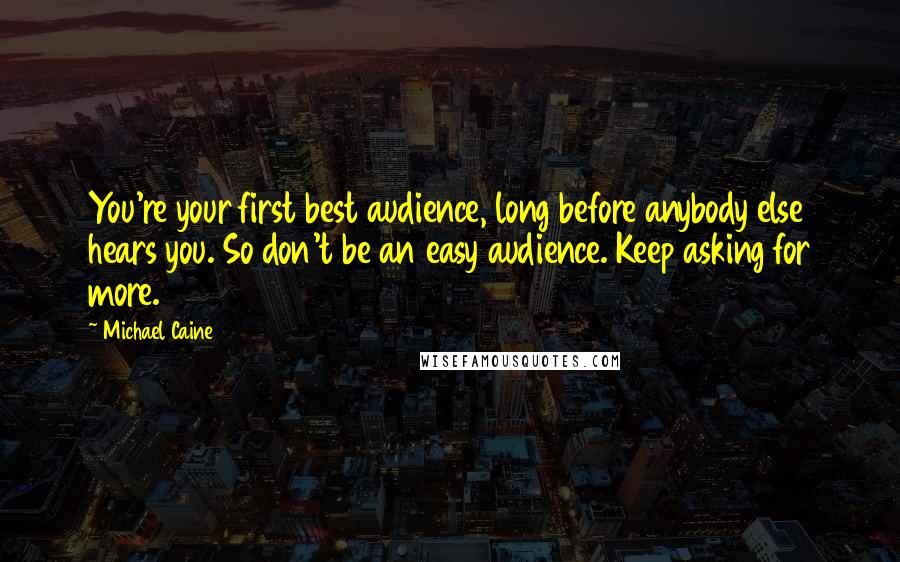 Michael Caine quotes: You're your first best audience, long before anybody else hears you. So don't be an easy audience. Keep asking for more.