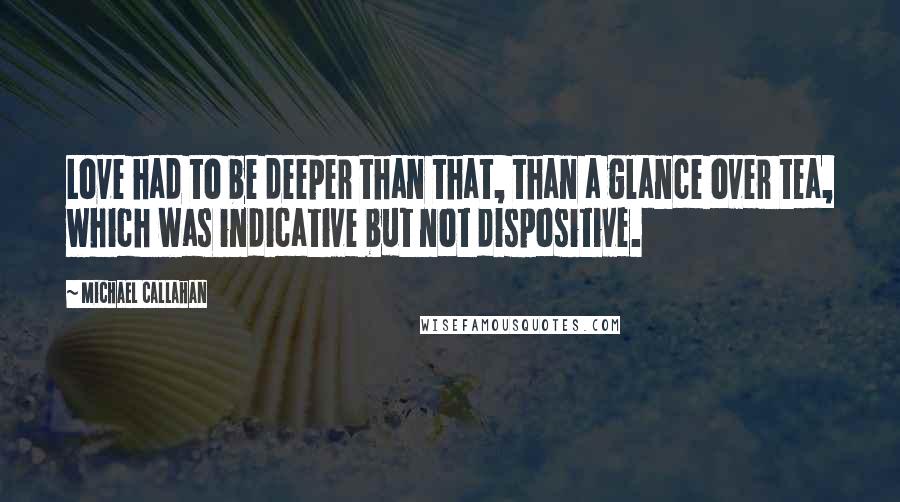 Michael Callahan quotes: Love had to be deeper than that, than a glance over tea, which was indicative but not dispositive.