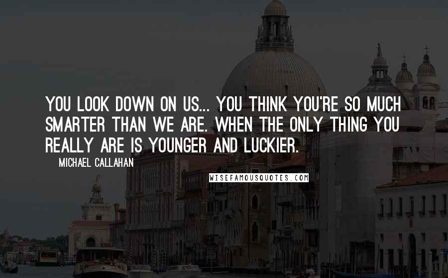 Michael Callahan quotes: You look down on us... you think you're so much smarter than we are. When the only thing you really are is younger and luckier.