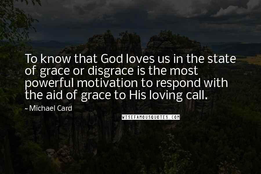 Michael Card quotes: To know that God loves us in the state of grace or disgrace is the most powerful motivation to respond with the aid of grace to His loving call. Michael Card quotes: To know that God loves us in the state of grace or disgrace is the most powerful motivation to respond with the aid of grace to His loving call.