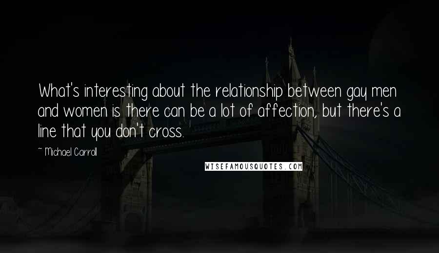 Michael Carroll quotes: What's interesting about the relationship between gay men and women is there can be a lot of affection, but there's a line that you don't cross.