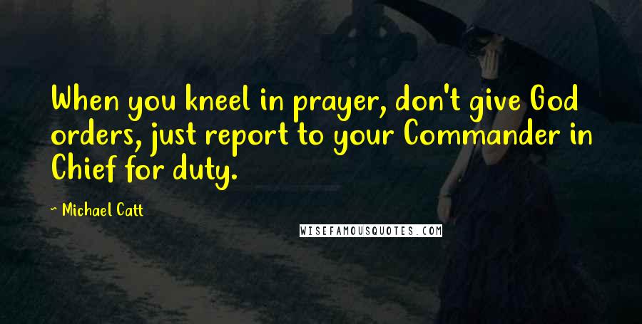 Michael Catt quotes: When you kneel in prayer, don't give God orders, just report to your Commander in Chief for duty.