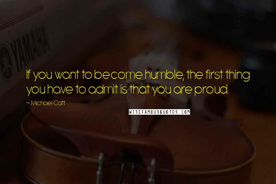 Michael Catt quotes: If you want to become humble, the first thing you have to admit is that you are proud.