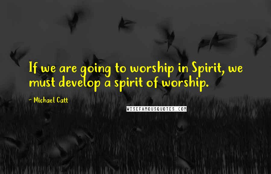 Michael Catt quotes: If we are going to worship in Spirit, we must develop a spirit of worship.