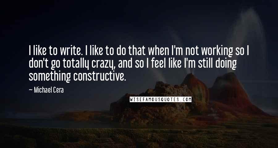 Michael Cera quotes: I like to write. I like to do that when I'm not working so I don't go totally crazy, and so I feel like I'm still doing something constructive.