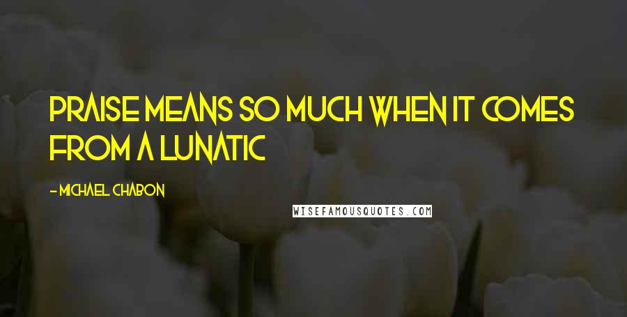 Michael Chabon quotes: Praise means so much when it comes from a lunatic