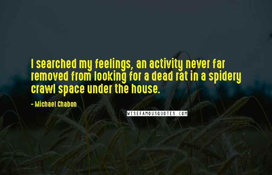 Michael Chabon quotes: I searched my feelings, an activity never far removed from looking for a dead rat in a spidery crawl space under the house.