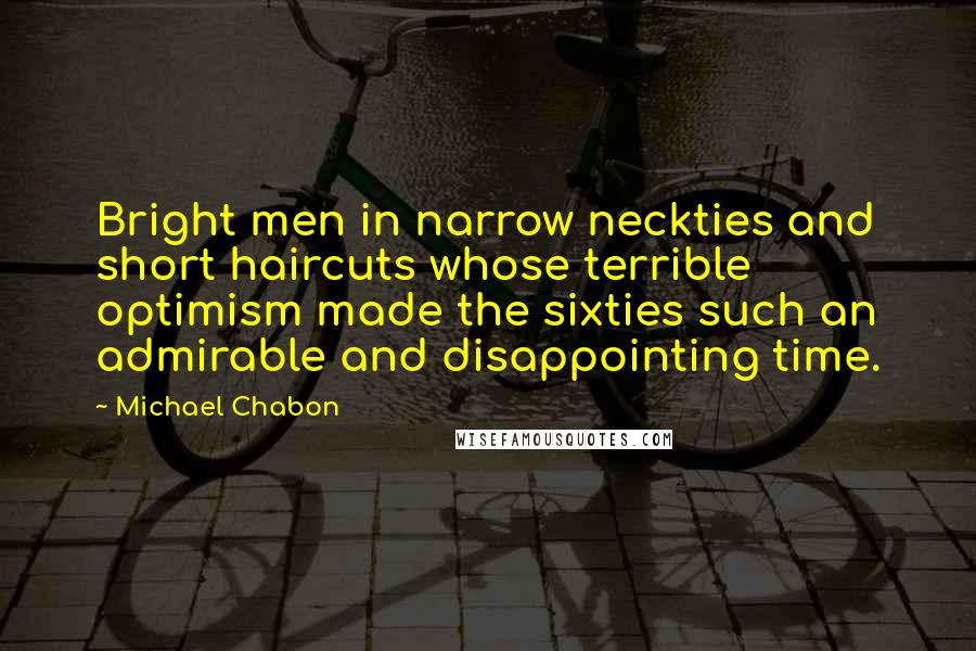 Michael Chabon quotes: Bright men in narrow neckties and short haircuts whose terrible optimism made the sixties such an admirable and disappointing time.