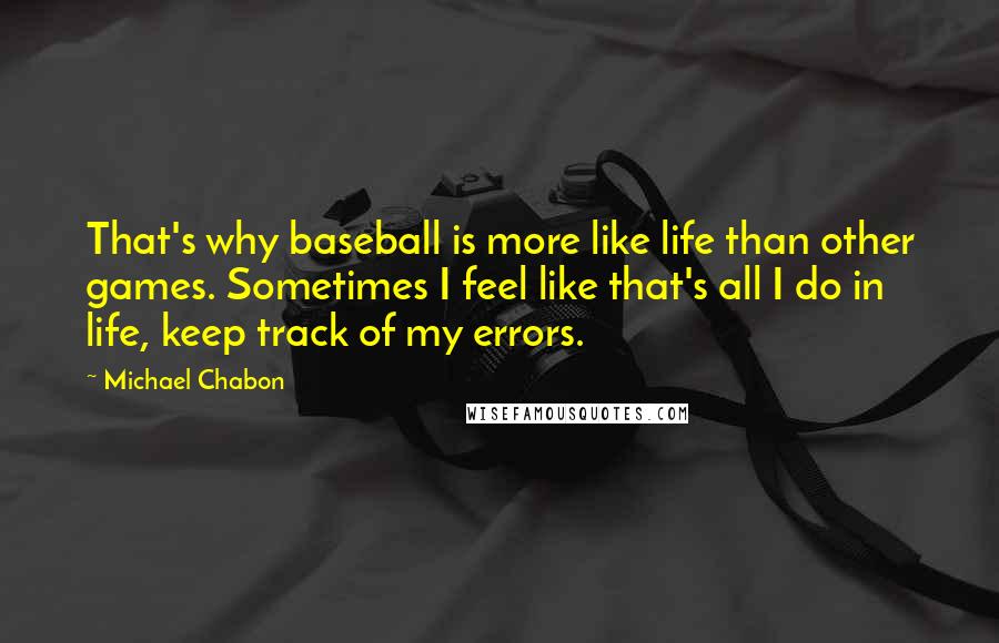 Michael Chabon quotes: That's why baseball is more like life than other games. Sometimes I feel like that's all I do in life, keep track of my errors.