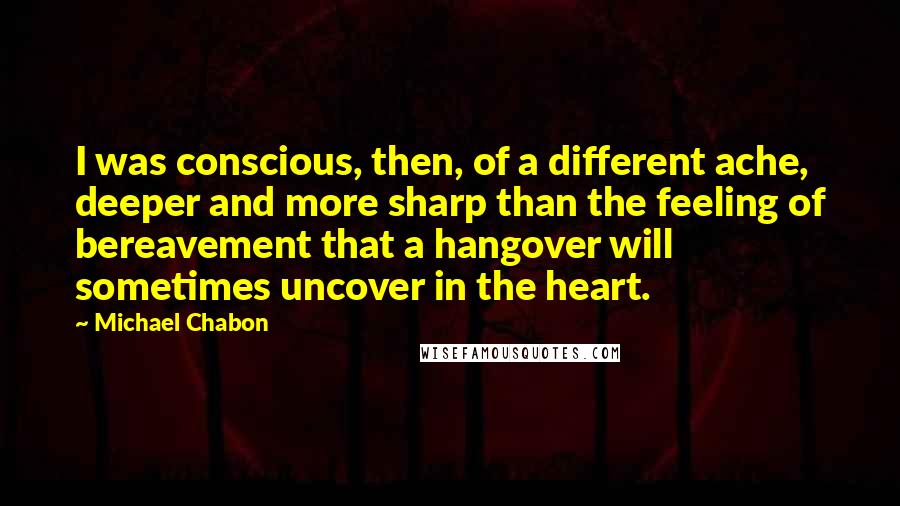 Michael Chabon quotes: I was conscious, then, of a different ache, deeper and more sharp than the feeling of bereavement that a hangover will sometimes uncover in the heart.