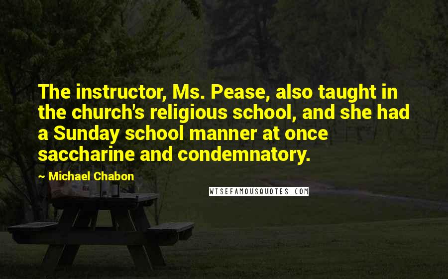 Michael Chabon quotes: The instructor, Ms. Pease, also taught in the church's religious school, and she had a Sunday school manner at once saccharine and condemnatory.