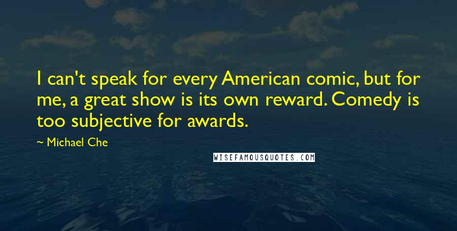 Michael Che quotes: I can't speak for every American comic, but for me, a great show is its own reward. Comedy is too subjective for awards.