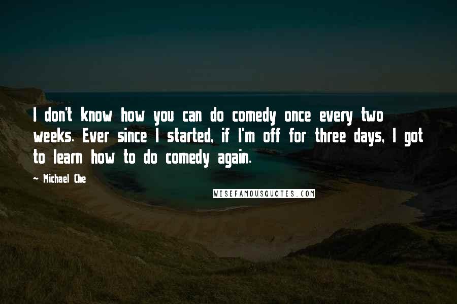 Michael Che quotes: I don't know how you can do comedy once every two weeks. Ever since I started, if I'm off for three days, I got to learn how to do comedy